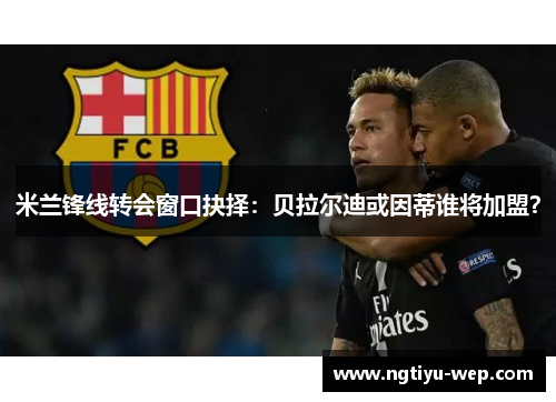 米兰锋线转会窗口抉择：贝拉尔迪或因蒂谁将加盟？