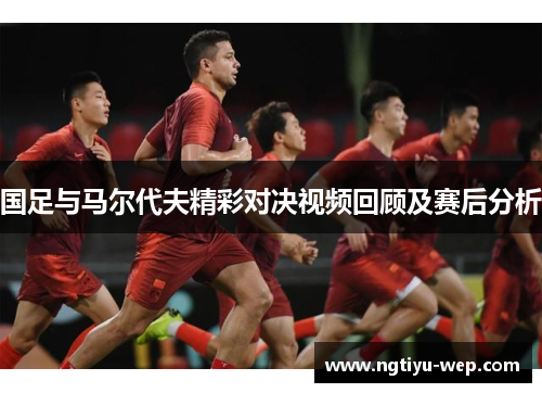 国足与马尔代夫精彩对决视频回顾及赛后分析